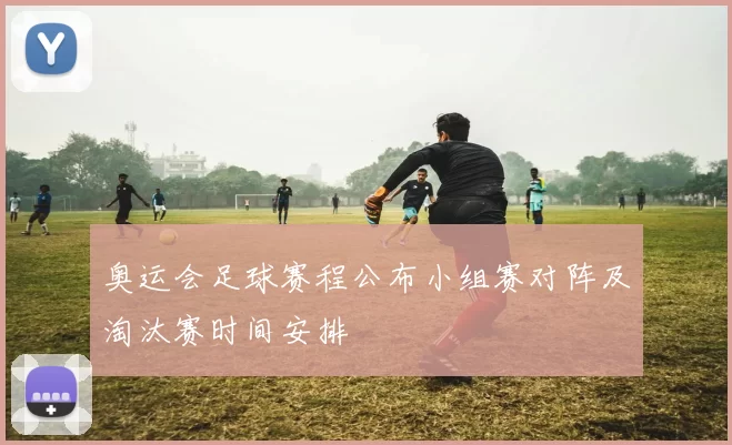 奥运会足球赛程公布小组赛对阵及淘汰赛时间安排