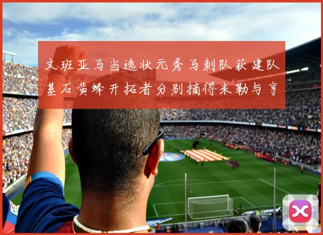 文班亚马当选状元秀马刺队获建队基石黄蜂开拓者分别摘得米勒与亨德森