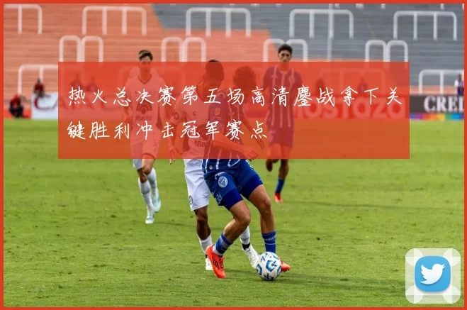 热火总决赛第五场高清鏖战拿下关键胜利冲击冠军赛点