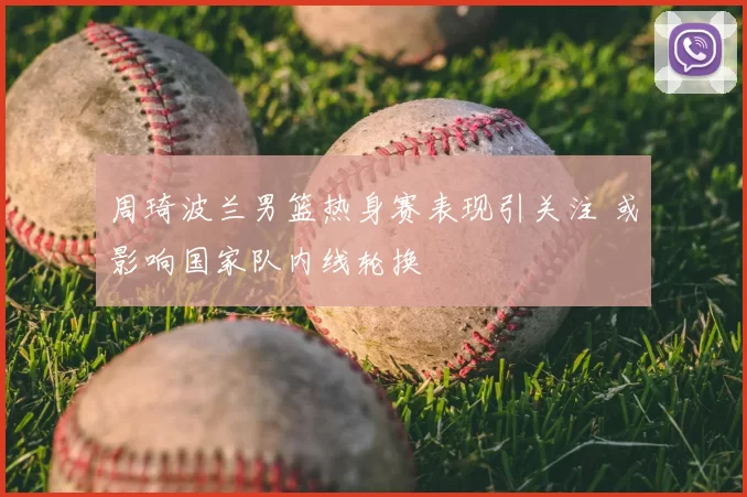 周琦波兰男篮热身赛表现引关注 或影响国家队内线轮换