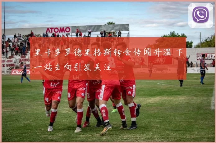 里卡多罗德里格斯转会传闻升温 下一站去向引发关注