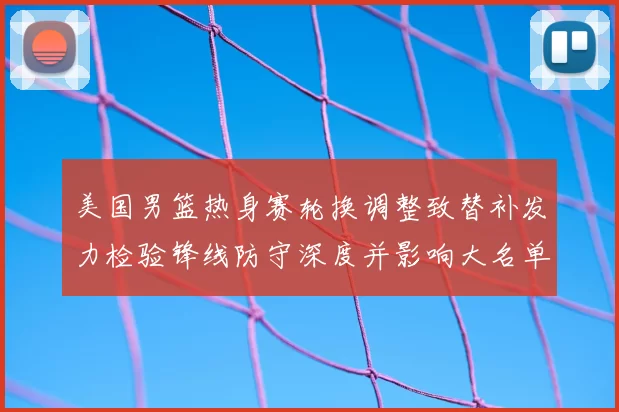 美国男篮热身赛轮换调整致替补发力检验锋线防守深度并影响大名单选择