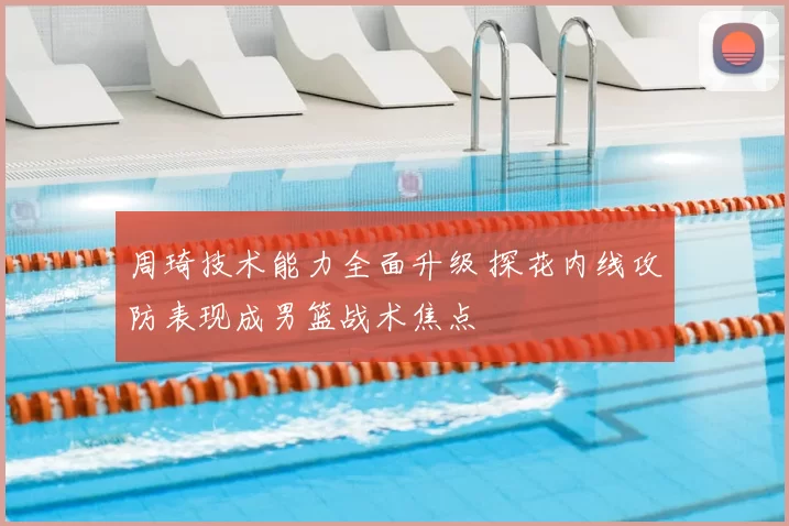 周琦技术能力全面升级 探花内线攻防表现成男篮战术焦点