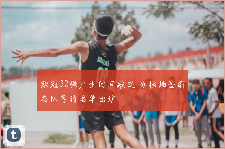 欧冠32强产生时间敲定 分档抽签前各队等待名单出炉