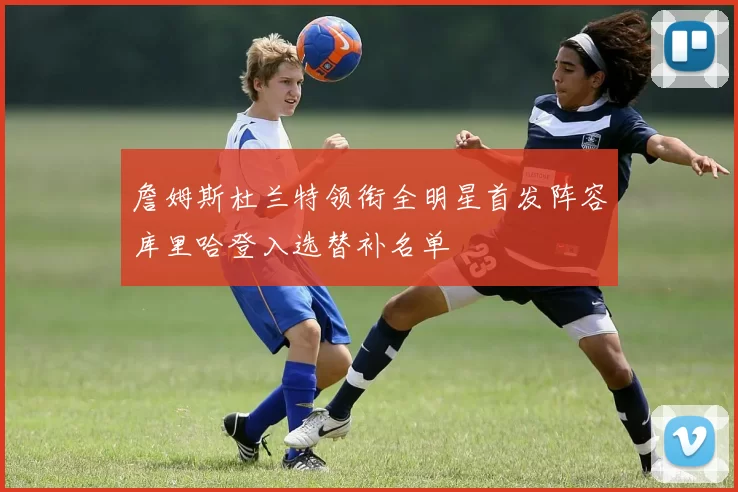 詹姆斯杜兰特领衔全明星首发阵容库里哈登入选替补名单