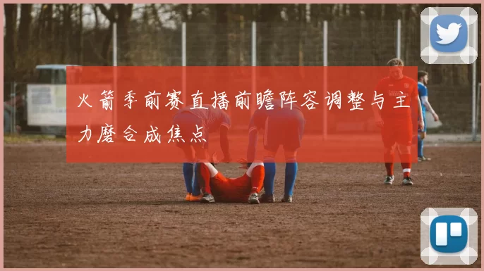 火箭季前赛直播前瞻阵容调整与主力磨合成焦点