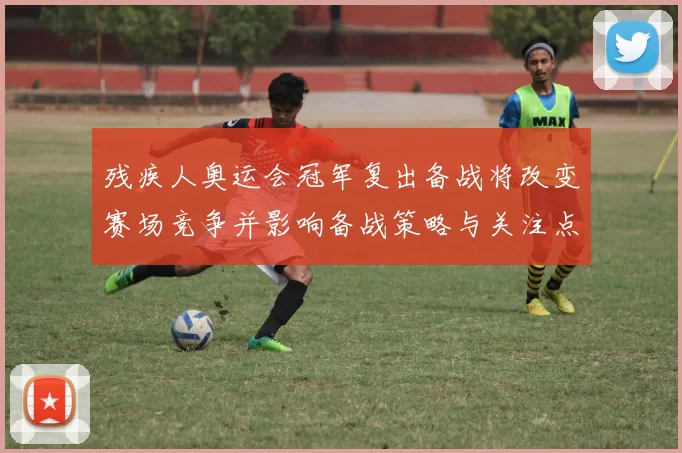 残疾人奥运会冠军复出备战将改变赛场竞争并影响备战策略与关注点