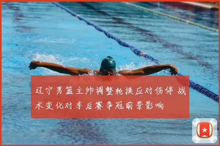 辽宁男篮主帅调整轮换应对伤停 战术变化对季后赛争冠前景影响