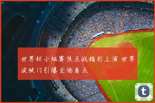 世界杯小组赛焦点战精彩上演 世界波破门引爆全场看点