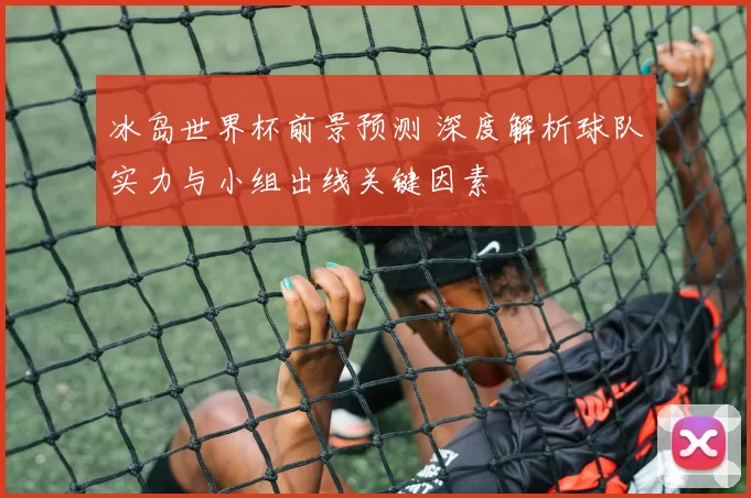 冰岛世界杯前景预测 深度解析球队实力与小组出线关键因素