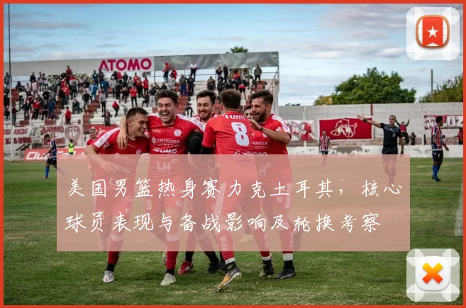 美国男篮热身赛力克土耳其，核心球员表现与备战影响及轮换考察