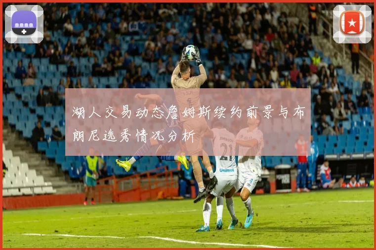 湖人交易动态詹姆斯续约前景与布朗尼选秀情况分析