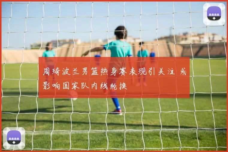 周琦波兰男篮热身赛表现引关注 或影响国家队内线轮换