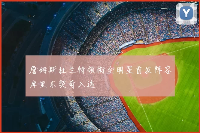 詹姆斯杜兰特领衔全明星首发阵容库里东契奇入选