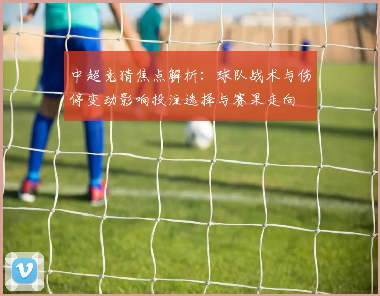 中超竞猜焦点解析：球队战术与伤停变动影响投注选择与赛果走向