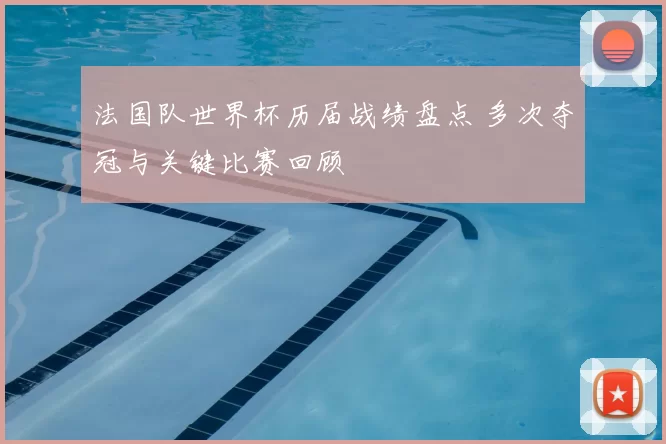 法国队世界杯历届战绩盘点 多次夺冠与关键比赛回顾