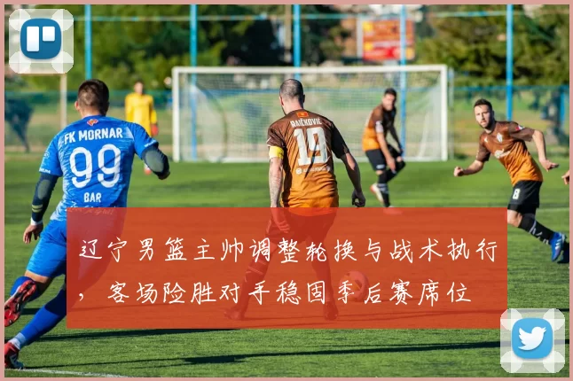 辽宁男篮主帅调整轮换与战术执行,客场险胜对手稳固季后赛席位