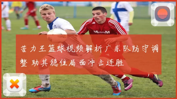 苦力王篮球视频解析广东队防守调整 助其稳住局面冲击连胜