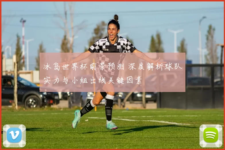 冰岛世界杯前景预测 深度解析球队实力与小组出线关键因素