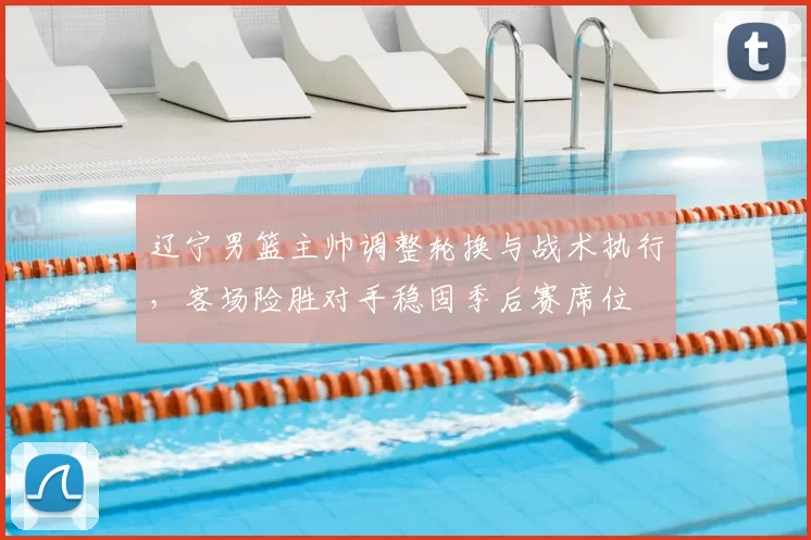 辽宁男篮主帅调整轮换与战术执行,客场险胜对手稳固季后赛席位