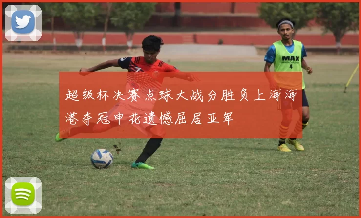 超级杯决赛点球大战分胜负上海海港夺冠申花遗憾屈居亚军