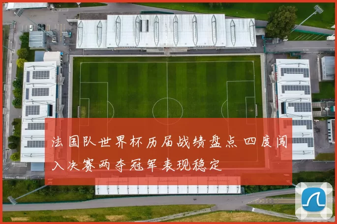 法国队世界杯历届战绩盘点 四度闯入决赛两夺冠军表现稳定