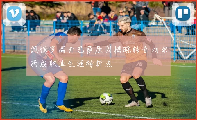 佩德罗离开巴萨原因揭晓转会切尔西成职业生涯转折点