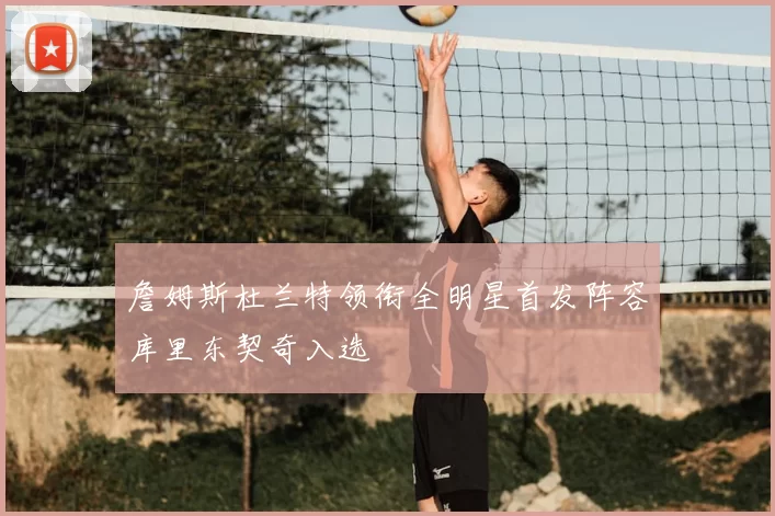 詹姆斯杜兰特领衔全明星首发阵容库里东契奇入选