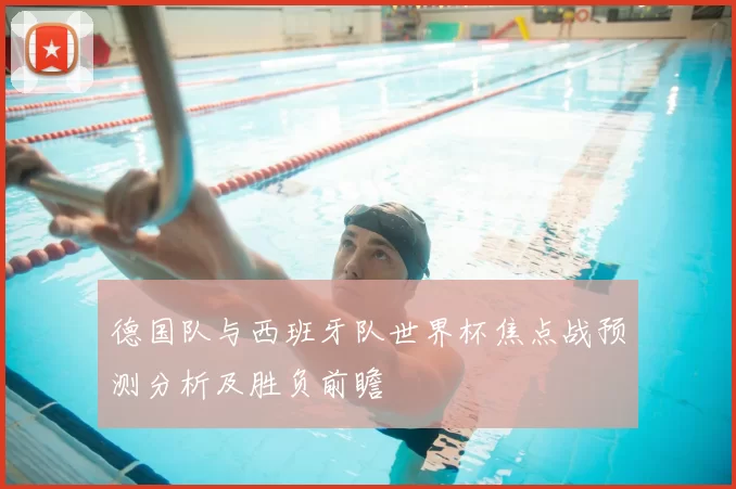 德国队与西班牙队世界杯焦点战预测分析及胜负前瞻