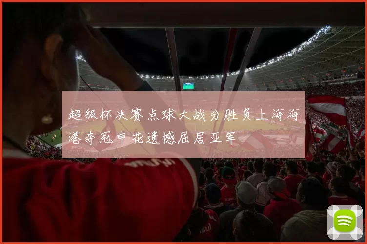 超级杯决赛点球大战分胜负上海海港夺冠申花遗憾屈居亚军