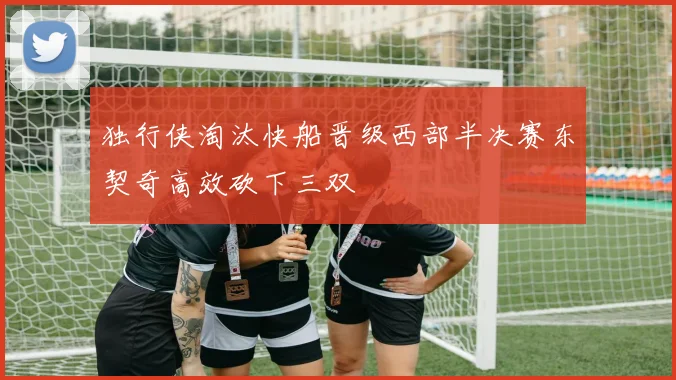 独行侠淘汰快船晋级西部半决赛东契奇高效砍下三双