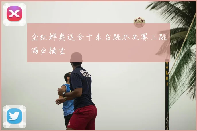全红婵奥运会十米台跳水决赛三跳满分摘金